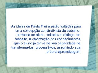 As idéias de Paulo Freire estão voltadas para uma concepção construtivista de trabalho, centrada no aluno, voltada ao diálogo, ao respeito, à valorização dos conhecimentos que o aluno já tem e de sua capacidade de transformá-los, processá-los, assumindo sua própria aprendizagem. 