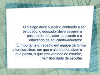 O diálogo deve buscar o conteúdo a ser estudado, o educador deve assumir a postura de educador-educando e o educando de educando-educador.  É importante o trabalho em equipe de forma interdisciplinar, em que o aluno pode dizer o que pensa, o que tem vontade de estudar, tem liberdade de escolha. 