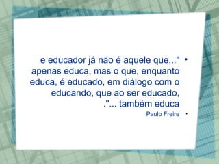 "...e educador já não é aquele que apenas educa, mas o que, enquanto educa, é educado, em diálogo com o educando, que ao ser educado, também educa ...". Paulo Freire 