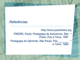 Referências: http://www.centrorefeducacional.com.br/paulo1.html http://www.paulofreire.org/ FREIRE. Paulo. Pedagogia da Autonomia. São Paulo, Paz e Terra, 1997. _______ Pedagogia do Oprimido. São Paulo, Paz e Terra, 1999. 