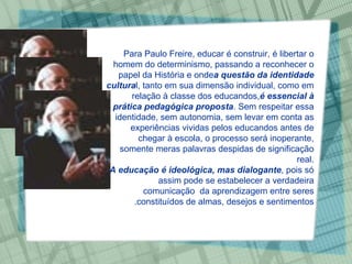 Para Paulo Freire, educar é construir, é libertar o homem do determinismo, passando a reconhecer o papel da História e onde  a questão da identidade cultura l, tanto em sua dimensão individual, como em relação à classe dos educandos,  é essencial à prática pedagógica proposta . Sem respeitar essa identidade, sem autonomia, sem levar em conta as experiências vividas pelos educandos antes de chegar à escola, o processo será inoperante, somente meras palavras despidas de significação real. A educação é ideológica, mas dialogante , pois só assim pode se estabelecer a verdadeira comunicação  da aprendizagem entre seres constituídos de almas, desejos e sentimentos. 