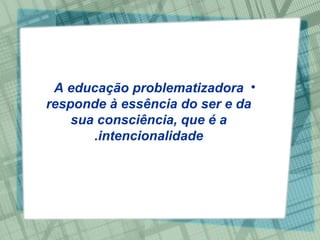 A educação problematizadora responde à essência do ser e da sua consciência, que é a intencionalidade. 