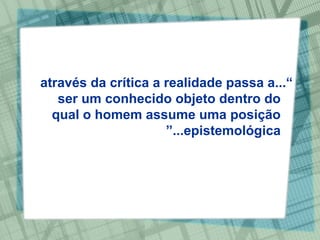 “ ...através da crítica a realidade passa a ser um conhecido objeto dentro do qual o homem assume uma posição epistemológica...” 