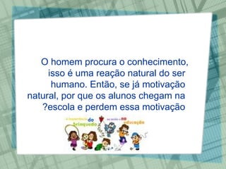O homem procura o conhecimento, isso é uma reação natural do ser humano. Então, se já motivação natural, por que os alunos chegam na escola e perdem essa motivação? 