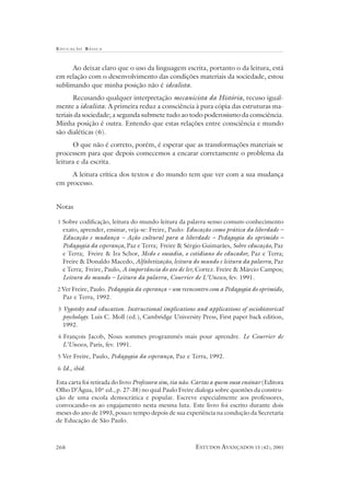 EDUCAÇÃO B ÁSICA
ESTUDOS AVANÇADOS 15 (42), 2001268
Ao deixar claro que o uso da linguagem escrita, portanto o da leitura, está
em relação com o desenvolvimento das condições materiais da sociedade, estou
sublimando que minha posição não é idealista.
Recusando qualquer interpretação mecanicista da História, recuso igual-
mente a idealista. A primeira reduz a consciência à pura cópia das estruturas ma-
teriais da sociedade; a segunda submete tudo ao todo poderosismo da consciência.
Minha posição é outra. Entendo que estas relações entre consciência e mundo
são dialéticas (6).
O que não é correto, porém, é esperar que as transformações materiais se
processem para que depois comecemos a encarar corretamente o problema da
leitura e da escrita.
A leitura crítica dos textos e do mundo tem que ver com a sua mudança
em processo.
Notas
1 Sobre codificação, leitura do mundo-leitura da palavra-senso comum-conhecimento
exato, aprender, ensinar, veja-se: Freire, Paulo: Educação como prática da liberdade –
Educação e mudança – Ação cultural para a liberdade – Pedagogia do oprimido –
Pedagogia da esperança, Paz e Terra; Freire & Sérgio Guimarães, Sobre educação, Paz
e Terra; Freire & Ira Schor, Medo e ousadia, o cotidiano do educador, Paz e Terra;
Freire & Donaldo Macedo, Alfabetização, leitura do mundo e leitura da palavra, Paz
e Terra; Freire, Paulo, A importância do ato de ler, Cortez. Freire & Márcio Campos;
Leitura do mundo – Leitura da palavra, Courrier de L’Unesco, fev. 1991.
2 Ver Freire, Paulo. Pedagogia da esperança – um reencontro com a Pedagogia do oprimido,
Paz e Terra, 1992.
3 Vygotsky and education. Instructional implications and applications of sociohistorical
psychology. Luis C. Moll (ed.), Cambridge University Press, First paper back edition,
1992.
4 François Jacob, Nous sommes programmés mais pour aprendre. Le Courrier de
L’Unesco, Paris, fev. 1991.
5 Ver Freire, Paulo, Pedagogia da esperança, Paz e Terra, 1992.
6 Id., ibid.
Esta carta foi retirada do livro Professora sim, tia não. Cartas a quem ousa ensinar (Editora
Olho D’Água, 10ª ed., p. 27-38) no qual Paulo Freire dialoga sobre questões da constru-
ção de uma escola democrática e popular. Escreve especialmente aos professores,
convocando-os ao engajamento nesta mesma luta. Este livro foi escrito durante dois
meses do ano de 1993, pouco tempo depois de sua experiência na condução da Secretaria
de Educação de São Paulo.
 