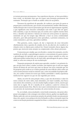 EDUCAÇÃO B ÁSICA
ESTUDOS AVANÇADOS 15 (42), 2001260
se tornem processos permanentes. Sua experiência docente, se bem percebida e
bem vivida, vai deixando claro que ela requer uma formação permanente do
ensinante. Formação que se funda na análise crítica de sua prática.
Partamos da experiência de aprender, de conhecer, por parte de quem se
prepara para a tarefa docente, que envolve necessariamente estudar. Obviamente,
minha intenção não é escrever prescrições que devam ser rigorosamente seguidas,
o que significaria uma chocante contradição com tudo o que falei até agora.
Pelo contrário, o que me interessa aqui, de acordo com o espírito mesmo deste
livro, é desafiar seus leitores e leitoras em torno de certos pontos ou aspectos,
insistindo em que há sempre algo diferente a fazer na nossa cotidianidade
educativa, quer dela participemos como aprendizes, e portanto ensinantes, ou
como ensinantes e, por isso, aprendizes também.
Não gostaria, assim, sequer, de dar a impressão de estar deixando
absolutamente clara a questão do estudar, do ler, do observar, do reconhecer as
relações entre os objetos para conhecê-los. Estarei tentando clarear alguns dos
pontos que merecem nossa atenção na compreensão crítica desses processos.
Comecemos por estudar, que envolvendo o ensinar do ensinante, envolve
também de um lado, a aprendizagem anterior e concomitante de quem ensina e
a aprendizagem do aprendiz que se prepara para ensinar amanhã ou refaz seu
saber para melhor ensinar hoje ou, de outro lado, aprendizagem de quem, criança
ainda, se acha nos começos de sua escolarização.
Enquanto preparação do sujeito para aprender, estudar é, em primeiro lu-
gar, um que-fazer crítico, criador, recriador, não importa que eu nele me engaje
através da leitura de um texto que trata ou discute um certo conteúdo que me
foi proposto pela escola ou se o realizo partindo de uma reflexão crítica sobre um
certo acontecimentos social ou natural e que, como necessidade da própria refle-
xão, me conduz à leitura de textos que minha curiosidade e minha experiência
intelectual me sugerem ou que me são sugeridos por outros.
Assim, em nível de uma posição crítica, a que não dicotomiza o saber do
senso comum do outro saber, mais sistemático, de maior exatidão, mas busca
uma síntese dos contrários, o ato de estudar implica sempre o de ler, mesmo que
neste não se esgote. De ler o mundo, de ler a palavra e assim ler a leitura do
mundo anteriormente feita. Mas ler não é puro entretenimento nem tampouco
um exercício de memorização mecânica de certos trechos do texto.
Se, na verdade, estou estudando e estou lendo seriamente, não posso ultra-
passar uma página se não consegui com relativa clareza, ganhar sua significação.
Minha saída não está em memorizar porções de períodos lendo mecanicamente
duas, três, quatro vezes pedaços do texto fechando os olhos e tentando repeti-las
como se sua fixação puramente maquinal me desse o conhecimento de que preciso.
 