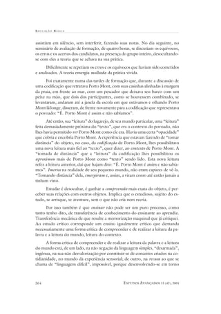 EDUCAÇÃO B ÁSICA
ESTUDOS AVANÇADOS 15 (42), 2001264
assistiam em silêncio, sem interferir, fazendo suas notas. No dia seguinte, no
seminário de avaliação de formação, de quatro horas, se discutiam os equívocos,
os erros e os acertos dos candidatos, na presença do grupo inteiro, desocultando-
se com eles a teoria que se achava na sua prática.
Dificilmente se repetiam os erros e os equívocos que haviam sido cometidos
e analisados. A teoria emergia molhada da prática vivida.
Foi exatamente numa das tardes de formação que, durante a discussão de
uma codificação que retratava Porto Mont, com suas casinhas alinhadas à margem
da praia, em frente ao mar, com um pescador que deixava seu barco com um
peixe na mão, que dois dos participantes, como se houvessem combinado, se
levantaram, andaram até a janela da escola em que estávamos e olhando Porto
Mont lá longe, disseram, de frente novamente para a codificação que representava
o povoado: “É. Porto Mont é assim e não sabíamos”.
Até então, sua “leitura” do lugarejo, de seu mundo particular, uma “leitura”
feita demasiadamente próxima do “texto”, que era o contexto do povoado, não
lhes havia permitido ver Porto Mont como ele era. Havia uma certa “opacidade”
que cobria e encobria Porto Mont. A experiência que estavam fazendo de “tomar
distância” do objeto, no caso, da codificação de Porto Mont, lhes possibilitava
uma nova leitura mais fiel ao “texto”, quer dizer, ao contexto de Porto Mont. A
“tomada de distância” que a “leitura” da codificação lhes possibilitou os
aproximou mais de Porto Mont como “texto” sendo lido. Esta nova leitura
refez a leitura anterior, daí que hajam dito: “É. Porto Mont é assim e não sabía-
mos”. Imersos na realidade de seu pequeno mundo, não eram capazes de vê-la.
“Tomando distância” dela, emergiram e, assim, a viram como até então jamais a
tinham visto.
Estudar é desocultar, é ganhar a compreensão mais exata do objeto, é per-
ceber suas relações com outros objetos. Implica que o estudioso, sujeito do es-
tudo, se arrisque, se aventure, sem o que não cria nem recria.
Por isso também é que ensinar não pode ser um puro processo, como
tanto tenho dito, de transferência de conhecimento do ensinante ao aprendiz.
Transferência mecânica de que resulte a memorização maquinal que já critiquei.
Ao estudo crítico corresponde um ensino igualmente crítico que demanda
necessariamente uma forma crítica de compreender e de realizar a leitura da pa-
lavra e a leitura do mundo, leitura do contexto.
A forma crítica de compreender e de realizar a leitura da palavra e a leitura
do mundo está, de um lado, na não negação da linguagem simples, “desarmada”,
ingênua, na sua não desvalorização por constituir-se de conceitos criados na co-
tidianidade, no mundo da experiência sensorial; de outro, na recusa ao que se
chama de “linguagem difícil”, impossível, porque desenvolvendo-se em torno
 
