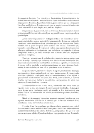 CA RTA DE P AULO FREIRE AOS PROFESSORES
ESTUDOS AVANÇADOS 15 (42), 2001 265
de conceitos abstratos. Pelo contrário, a forma crítica de compreender e de
realizar a leitura do texto e a do contexto não exclui nenhuma da duas formas de
linguagem ou de sintaxe. Reconhece, todavia, que o escritor que usa a linguagem
científica, acadêmica, ao dever procurar tornar-se acessível, menos fechado, mais
claro, menos difícil, mais simples, não pode ser simplista.
Ninguém que lê, que estuda, tem o direito de abandonar a leitura de um
texto como difícil porque não entendeu o que significa, por exemplo, a palavra
epistemologia.
Assim como um pedreiro não pode prescindir de um conjunto de instru-
mentos de trabalho, sem os quais não levanta as paredes da casa que está sendo
construída, assim também o leitor estudioso precisa de instrumentos funda-
mentais, sem os quais não pode ler ou escrever com eficácia. Dicionários (2),
entre eles o etimológico, o de regimes de verbos, o de regimes de substantivos e
adjetivos, o filosófico, o de sinônimos e de antônimos, enciclopédias. A leitura
comparativa de texto, de outro autor que trate o mesmo tema cuja linguagem
seja menos complexa.
Usar esses instrumentos de trabalho não é, como às vezes se pensa, uma
perda de tempo. O tempo que eu uso quando leio ou escrevo ou escrevo e leio,
na consulta de dicionários e enciclopédias, na leitura de capítulos, ou trechos de
livros que podem me ajudar na análise mais crítica de um tema – é tempo funda-
mental de meu trabalho, de meu ofício gostoso de ler ou de escrever.
Enquanto leitores, não temos o direito de esperar, muito menos de exigir,
que os escritores façam sua tarefa, a de escrever, e quase a nossa, a de compreender
o escrito, explicando a cada passo, no texto ou numa nota ao pé da página, o
que quiseram dizer com isto ou aquilo. Seu dever, como escritores, é escrever
simples, escrever leve, é facilitar e não dificultar a compreensão do leitor, mas
não dar a ele as coisas feitas e prontas.
A compreensão do que se está lendo, estudando, não estala assim, de
repente, como se fosse um milagre. A compreensão é trabalhada, é forjada, por
quem lê, por quem estuda que, sendo sujeito dela, se deve instrumentar para
melhor fazê-la. Por isso mesmo, ler, estudar, é um trabalho paciente, desafiador,
persistente.
Não é tarefa para gente demasiado apressada ou pouco humilde que, em
lugar de assumir suas deficiências, as transfere para o autor ou autora do livro,
considerado como impossível de ser estudado.
É preciso deixar claro, também, que há uma relação necessária entre o nível
do conteúdo do livro e o nível da atual formação do leitor. Estes níveis envolvem
a experiência intelectual do autor e do leitor. A compreensão do que se lê tem
que ver com essa relação. Quando a distância entre aqueles níveis é demasiado
 