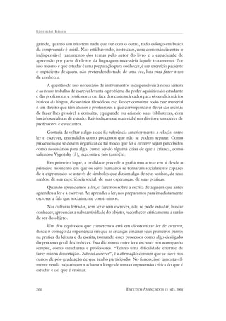 EDUCAÇÃO B ÁSICA
ESTUDOS AVANÇADOS 15 (42), 2001266
grande, quanto um não tem nada que ver com o outro, todo esforço em busca
da compreensão é inútil. Não está havendo, neste caso, uma consonância entre o
indispensável tratamento dos temas pelo autor do livro e a capacidade de
apreensão por parte do leitor da linguagem necessária àquele tratamento. Por
isso mesmo é que estudar é uma preparação para conhecer, é um exercício paciente
e impaciente de quem, não pretendendo tudo de uma vez, luta para fazer a vez
de conhecer.
A questão do uso necessário de instrumentos indispensáveis à nossa leitura
e ao nosso trabalho de escrever levanta o problema do poder aquisitivo do estudante
e das professoras e professores em face dos custos elevados para obter dicionários
básicos da língua, dicionários filosóficos etc. Poder consultar todo esse material
é um direito que têm alunos e professores a que corresponde o dever das escolas
de fazer-lhes possível a consulta, equipando ou criando suas bibliotecas, com
horários realistas de estudo. Reivindicar esse material é um direito e um dever de
professores e estudantes.
Gostaria de voltar a algo a que fiz referência anteriormente: a relação entre
ler e escrever, entendidos como processos que não se podem separar. Como
processos que se devem organizar de tal modo que ler e escrever sejam percebidos
como necessários para algo, como sendo alguma coisa de que a criança, como
salientou Vygotsky (3), necessita e nós também.
Em primeiro lugar, a oralidade precede a grafia mas a traz em si desde o
primeiro momento em que os seres humanos se tornaram socialmente capazes
de ir exprimindo-se através de símbolos que diziam algo de seus sonhos, de seus
medos, de sua experiência social, de suas esperanças, de suas práticas.
Quando aprendemos a ler, o fazemos sobre a escrita de alguém que antes
aprendeu a ler e a escrever. Ao aprender a ler, nos preparamos para imediatamente
escrever a fala que socialmente construímos.
Nas culturas letradas, sem ler e sem escrever, não se pode estudar, buscar
conhecer, apreender a substantividade do objeto, reconhecer criticamente a razão
de ser do objeto.
Um dos equívocos que cometemos está em dicotomizar ler de escrever,
desde o começo da experiência em que as crianças ensaiam seus primeiros passos
na prática da leitura e da escrita, tomando esses processos como algo desligado
do processo geral de conhecer. Essa dicotomia entre ler e escrever nos acompanha
sempre, como estudantes e professores. “Tenho uma dificuldade enorme de
fazer minha dissertação. Não sei escrever”, é a afirmação comum que se ouve nos
cursos de pós-graduação de que tenho participado. No fundo, isso lamentavel-
mente revela o quanto nos achamos longe de uma compreensão crítica do que é
estudar e do que é ensinar.
 
