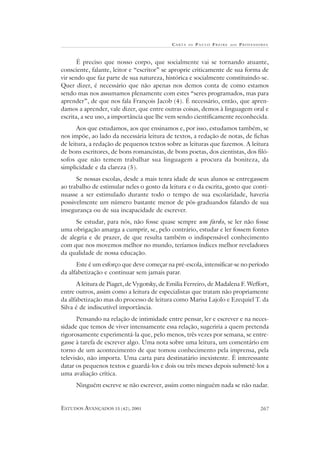 CA RTA DE P AULO FREIRE AOS PROFESSORES
ESTUDOS AVANÇADOS 15 (42), 2001 267
É preciso que nosso corpo, que socialmente vai se tornando atuante,
consciente, falante, leitor e “escritor” se aproprie criticamente de sua forma de
vir sendo que faz parte de sua natureza, histórica e socialmente constituindo-se.
Quer dizer, é necessário que não apenas nos demos conta de como estamos
sendo mas nos assumamos plenamente com estes “seres programados, mas para
aprender”, de que nos fala François Jacob (4). É necessário, então, que apren-
damos a aprender, vale dizer, que entre outras coisas, demos à linguagem oral e
escrita, a seu uso, a importância que lhe vem sendo cientificamente reconhecida.
Aos que estudamos, aos que ensinamos e, por isso, estudamos também, se
nos impõe, ao lado da necessária leitura de textos, a redação de notas, de fichas
de leitura, a redação de pequenos textos sobre as leituras que fazemos. A leitura
de bons escritores, de bons romancistas, de bons poetas, dos cientistas, dos filó-
sofos que não temem trabalhar sua linguagem a procura da boniteza, da
simplicidade e da clareza (5).
Se nossas escolas, desde a mais tenra idade de seus alunos se entregassem
ao trabalho de estimular neles o gosto da leitura e o da escrita, gosto que conti-
nuasse a ser estimulado durante todo o tempo de sua escolaridade, haveria
possivelmente um número bastante menor de pós-graduandos falando de sua
insegurança ou de sua incapacidade de escrever.
Se estudar, para nós, não fosse quase sempre um fardo, se ler não fosse
uma obrigação amarga a cumprir, se, pelo contrário, estudar e ler fossem fontes
de alegria e de prazer, de que resulta também o indispensável conhecimento
com que nos movemos melhor no mundo, teríamos índices melhor reveladores
da qualidade de nossa educação.
Este é um esforço que deve começar na pré-escola, intensificar-se no período
da alfabetização e continuar sem jamais parar.
A leitura de Piaget, de Vygotsky, de Emilia Ferreiro, de Madalena F. Weffort,
entre outros, assim como a leitura de especialistas que tratam não propriamente
da alfabetização mas do processo de leitura como Marisa Lajolo e Ezequiel T. da
Silva é de indiscutível importância.
Pensando na relação de intimidade entre pensar, ler e escrever e na neces-
sidade que temos de viver intensamente essa relação, sugeriria a quem pretenda
rigorosamente experimentá-la que, pelo menos, três vezes por semana, se entre-
gasse à tarefa de escrever algo. Uma nota sobre uma leitura, um comentário em
torno de um acontecimento de que tomou conhecimento pela imprensa, pela
televisão, não importa. Uma carta para destinatário inexistente. É interessante
datar os pequenos textos e guardá-los e dois ou três meses depois submetê-los a
uma avaliação crítica.
Ninguém escreve se não escrever, assim como ninguém nada se não nadar.
 