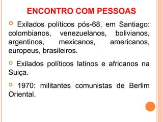 ENCONTRO COM PESSOAS
  Exilados políticos pós-68, em Santiago:
colombianos, venezuelanos, bolivianos,
argentinos,     mexicanos,     americanos,
europeus, brasileiros.
 Exilados políticos latinos e africanos na
Suiça.
  1970: militantes comunistas de Berlim
Oriental.
 