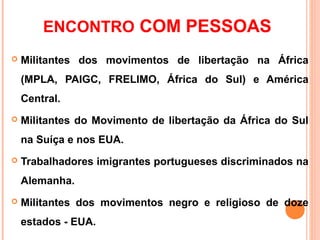 ENCONTRO COM PESSOAS
   Militantes dos movimentos de libertação na África
    (MPLA, PAIGC, FRELIMO, África do Sul) e América
    Central.
   Militantes do Movimento de libertação da África do Sul
    na Suíça e nos EUA.
   Trabalhadores imigrantes portugueses discriminados na
    Alemanha.
   Militantes dos movimentos negro e religioso de doze
    estados - EUA.
 