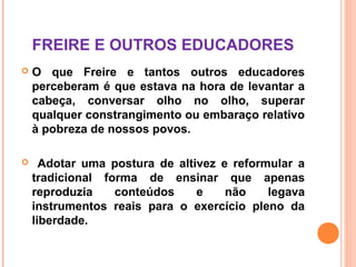 FREIRE E OUTROS EDUCADORES
   O que Freire e tantos outros educadores
    perceberam é que estava na hora de levantar a
    cabeça, conversar olho no olho, superar
    qualquer constrangimento ou embaraço relativo
    à pobreza de nossos povos.

     Adotar uma postura de altivez e reformular a
    tradicional forma de ensinar que apenas
    reproduzia    conteúdos     e    não    legava
    instrumentos reais para o exercício pleno da
    liberdade.
 