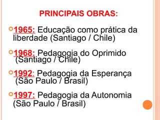PRINCIPAIS OBRAS:
1965:  Educação como prática da
 liberdade (Santiago / Chile)
1968: Pedagogia do Oprimido
 (Santiago / Chile)
1992:Pedagogia da Esperança
 (São Paulo / Brasil)
1997: Pedagogia da Autonomia
 (São Paulo / Brasil)
 