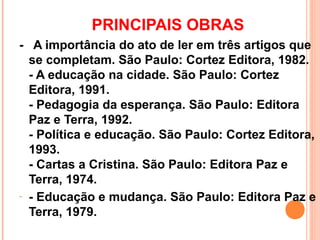 PRINCIPAIS OBRAS
- A importância do ato de ler em três artigos que
  se completam. São Paulo: Cortez Editora, 1982.
  - A educação na cidade. São Paulo: Cortez
  Editora, 1991.
  - Pedagogia da esperança. São Paulo: Editora
  Paz e Terra, 1992.
  - Política e educação. São Paulo: Cortez Editora,
  1993.
  - Cartas a Cristina. São Paulo: Editora Paz e
  Terra, 1974.
- - Educação e mudança. São Paulo: Editora Paz e
  Terra, 1979.
 