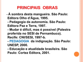PRINCIPAIS OBRAS
- À sombra desta mangueira. São Paulo:
Editora Olho d’Água, 1995.
- Pedagogia da autonomia. São Paulo:
Editora Paz e Terra, 1997.
- Mudar é difícil, mas é possível (Palestra
proferida no SESI de Pernambuco).
Recife: CNI/SESI, 1997-b.
- PEDAGOGIA da indignação. São Paulo:
UNESP, 2000.
- Educação e atualidade brasileira. São
Paulo: Cortez Editora, 2001.
 