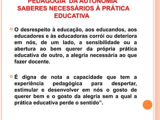 PEDAGOGIA DA AUTONOMIA
     SABERES NECESSÁRIOS À PRÁTICA
              EDUCATIVA
   O desrespeito à educação, aos educandos, aos
    educadores e às educadoras corrói ou deteriora
    em nós, de um lado, a sensibilidade ou a
    abertura ao bem querer da própria prática
    educativa de outro, a alegria necessária ao que
    fazer docente.

   É digna de nota a capacidade que tem a
    experiência    pedagógica     para  despertar,
    estimular e desenvolver em nós o gosto de
    querer bem e o gosto da alegria sem a qual a
    prática educativa perde o sentido”.
 