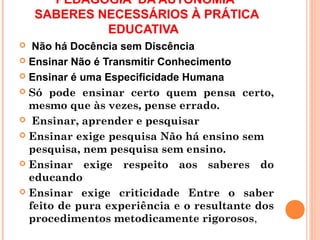PEDAGOGIA DA AUTONOMIA
    SABERES NECESSÁRIOS À PRÁTICA
             EDUCATIVA
  Não há Docência sem Discência
 Ensinar Não é Transmitir Conhecimento

 Ensinar é uma Especificidade Humana

 Só pode ensinar certo quem pensa certo,
  mesmo que às vezes, pense errado.
 Ensinar, aprender e pesquisar

 Ensinar exige pesquisa Não há ensino sem
  pesquisa, nem pesquisa sem ensino.
 Ensinar exige respeito aos saberes do
  educando
 Ensinar exige criticidade Entre o saber
  feito de pura experiência e o resultante dos
  procedimentos metodicamente rigorosos,
 