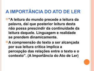 A IMPORTÂNCIA DO ATO DE LER
 “A  leitura do mundo precede a leitura da
  palavra, daí que posterior leitura desta
  não possa prescindir da continuidade da
  leitura daquele. Linguagem e realidade
  se prendem dinamicamente.
 A compreensão do texto a ser alcançada
  por sua leitura crítica implica a
  percepção das relações entre o texto e o
  contexto”. (A Importância do Ato de Ler)
 