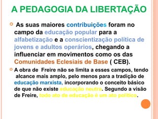 A PEDAGOGIA DA LIBERTAÇÃO
    As suas maiores contribuições foram no
    campo da educação popular para a
    alfabetização e a conscientização política de
    jovens e adultos operários, chegando a
    influenciar em movimentos como os das
    Comunidades Eclesiais de Base ( CEB).
   A obra de Freire não se limita a esses campos, tendo
     alcance mais amplo, pelo menos para a tradição de
    educação marxista, incorporando o conceito básico
    de que não existe educação neutra. Segundo a visão
    de Freire, todo ato de educação é um ato político.
 