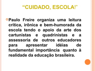 “CUIDADO, ESCOLA!”

 Paulo  Freire organiza uma leitura
 crítica, irônica e bem-humorada da
 escola tendo o apoio da arte dos
 cartunistas e quadrinistas e a
 assessoria de outros educadores
 para      apresentar    idéias    de
 fundamental importância quanto à
 realidade da educação brasileira.
 