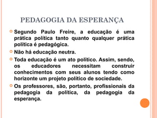 PEDAGOGIA DA ESPERANÇA
 Segundo Paulo Freire, a educação é uma
  prática política tanto quanto qualquer prática
  política é pedagógica.
 Não há educação neutra.

 Toda educação é um ato político. Assim, sendo,
  os      educadores     necessitam      construir
  conhecimentos com seus alunos tendo como
  horizonte um projeto político de sociedade.
 Os professores, são, portanto, profissionais da
  pedagogia da política, da pedagogia da
  esperança.
 
