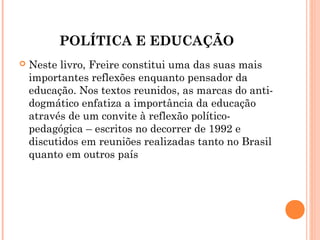POLÍTICA E EDUCAÇÃO
   Neste livro, Freire constitui uma das suas mais
    importantes reflexões enquanto pensador da
    educação. Nos textos reunidos, as marcas do anti-
    dogmático enfatiza a importância da educação
    através de um convite à reflexão político-
    pedagógica – escritos no decorrer de 1992 e
    discutidos em reuniões realizadas tanto no Brasil
    quanto em outros país
 