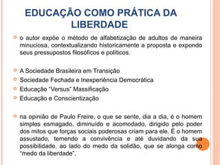 EDUCAÇÃO COMO PRÁTICA DA
            LIBERDADE
   o autor expõe o método de alfabetização de adultos de maneira
    minuciosa, contextualizando historicamente a proposta e expondo
    seus pressupostos filosóficos e políticos.

   A Sociedade Brasileira em Transição
   Sociedade Fechada e Inexperiência Democrática
   Educação “Versus” Massificação
   Educação e Conscientização

   na opinião de Paulo Freire, o que se sente, dia a dia, é o homem
    simples esmagado, diminuído e acomodado, dirigido pelo poder
    dos mitos que forças sociais poderosas criam para ele. É o homem
    assustado, temendo a convivência e até duvidando da sua
    possibilidade, ao lado do medo da solidão, que se alonga como
    “medo da liberdade”.
 