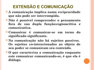 EXTENSÃO E COMUNICAÇÃO
 A comunicação implica numa reciprocidade
  que não pode ser interrompida. 
 Não é possível compreender o pensamento
  fora de sua dupla função:cognoscitiva e
  comunicativa. 
 Comunicar é comunicar-se em torno do
  significado significante. 
 Na comunicação não há sujeitos passivos. 
  Os sujeitos co-intencionados ao objeto de
  seu poder se comunicam seu conteúdo. 
 O que caracteriza a comunicação enquanto
  este comunicar comunicando-se, é que ela é
  diálogo. 
 