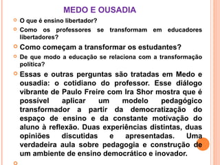 MEDO E OUSADIA
   O que é ensino libertador?
   Como os professores se transformam em educadores
    libertadores?
   Como começam a transformar os estudantes?
   De que modo a educação se relaciona com a transformação
    política?
   Essas e outras perguntas são tratadas em Medo e
    ousadia: o cotidiano do professor. Esse diálogo
    vibrante de Paulo Freire com Ira Shor mostra que é
    possível    aplicar    um   modelo     pedagógico
    transformador a partir da democratização do
    espaço de ensino e da constante motivação do
    aluno à reflexão. Duas experiências distintas, duas
    opiniões    discutidas    e  apresentadas.     Uma
    verdadeira aula sobre pedagogia e construção de
    um ambiente de ensino democrático e inovador.
 