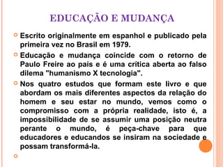 EDUCAÇÃO E MUDANÇA
 Escrito originalmente em espanhol e publicado pela
  primeira vez no Brasil em 1979.
 Educação e mudança coincide com o retorno de
  Paulo Freire ao país e é uma crítica aberta ao falso
  dilema "humanismo X tecnologia".
 Nos quatro estudos que formam este livro e que
  abordam os mais diferentes aspectos da relação do
  homem e seu estar no mundo, vemos como o
  compromisso com a própria realidade, isto é, a
  impossibilidade de se assumir uma posição neutra
  perante o mundo, é peça-chave para que
  educadores e educandos se insiram na sociedade e
  possam transformá-la.

 