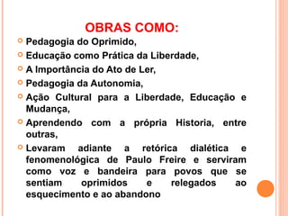 OBRAS COMO:
 Pedagogia do Oprimido,
 Educação como Prática da Liberdade,

 A Importância do Ato de Ler,

 Pedagogia da Autonomia,

 Ação Cultural para a Liberdade, Educação e
  Mudança,
 Aprendendo com a própria Historia, entre
  outras,
 Levaram   adiante a retórica dialética e
  fenomenológica de Paulo Freire e serviram
  como voz e bandeira para povos que se
  sentiam    oprimidos     e   relegados  ao
  esquecimento e ao abandono
 