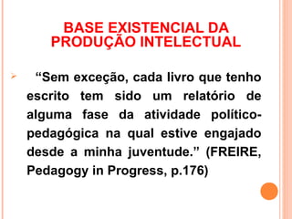 BASE EXISTENCIAL DA
       PRODUÇÃO INTELECTUAL

    “Sem exceção, cada livro que tenho
    escrito tem sido um relatório de
    alguma fase da atividade político-
    pedagógica na qual estive engajado
    desde a minha juventude.” (FREIRE,
    Pedagogy in Progress, p.176)
 