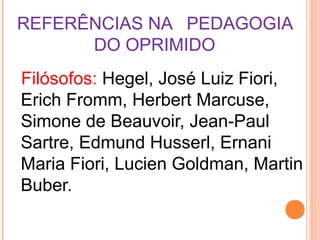 REFERÊNCIAS NA PEDAGOGIA
      DO OPRIMIDO
Filósofos: Hegel, José Luiz Fiori,
Erich Fromm, Herbert Marcuse,
Simone de Beauvoir, Jean-Paul
Sartre, Edmund Husserl, Ernani
Maria Fiori, Lucien Goldman, Martin
Buber.
 