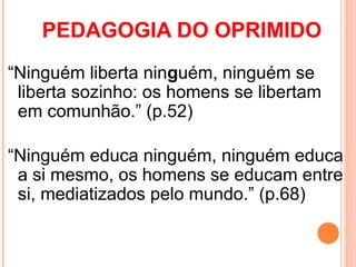 PEDAGOGIA DO OPRIMIDO
“Ninguém liberta ninguém, ninguém se
 liberta sozinho: os homens se libertam
 em comunhão.” (p.52)

“Ninguém educa ninguém, ninguém educa
 a si mesmo, os homens se educam entre
 si, mediatizados pelo mundo.” (p.68)
 