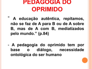 PEDAGOGIA DO
         OPRIMIDO
“ A educação autêntica, repitamos,
 não se faz de A para B ou de A sobre
 B, mas de A com B, mediatizados
 pelo mundo.” (p.84)

- A pedagogia do oprimido tem por
  base    o    diálogo,  necessidade
  ontológica do ser humano
 