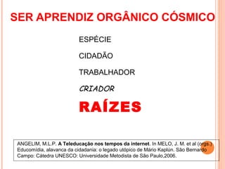 SER APRENDIZ ORGÂNICO CÓSMICO
                          ESPÉCIE

                          CIDADÃO

                          TRABALHADOR

                          CRIADOR

                          RAÍZES

ANGELIM, M.L.P. A Teleducação nos tempos da internet. In MELO, J. M. et al (orgs.)
Educomídia, alavanca da cidadania: o legado utópico de Mário Kaplún. São Bernardo
Campo: Cátedra UNESCO: Universidade Metodista de São Paulo,2006.
 