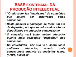BASE EXISTENCIAL DA
    PRODUÇÃO INTELECTUAL
 “O  educador faz “depósitos” de conteúdos
  que     devem      ser   arquivados   pelos
  educandos.
 Desta maneira a educação se torna um ato
  de depositar, em que os educandos são os
  depositários e o educador o depositante.
 O educador será tanto melhor educador
  quanto mais conseguir “depositar” nos
  educandos.
 Os educandos, por sua vez, serão tanto
  melhores       educados,     quanto    mais
  conseguirem arquivar os depósitos feitos.
  (Freire, 1983:66)”
 