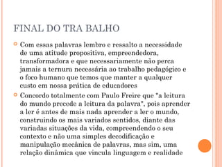 FINAL DO TRA BALHO
   Com essas palavras lembro e ressalto a necessidade
    de uma atitude propositiva, empreendedora,
    transformadora e que necessariamente não perca
    jamais a ternura necessária ao trabalho pedagógico e
    o foco humano que temos que manter a qualquer
    custo em nossa prática de educadores
   Concordo totalmente com Paulo Freire que "a leitura
    do mundo precede a leitura da palavra", pois aprender
    a ler é antes de mais nada aprender a ler o mundo,
    construindo os mais variados sentidos, diante das
    variadas situações da vida, compreendendo o seu
    contexto e não uma simples decodificação e
    manipulação mecânica de palavras, mas sim, uma
    relação dinâmica que vincula linguagem e realidade
 