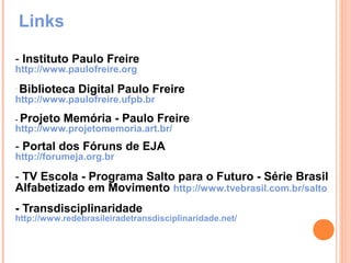 Links

- Instituto Paulo Freire
http://www.paulofreire.org
-
    Biblioteca Digital Paulo Freire
http://www.paulofreire.ufpb.br

- Projeto   Memória - Paulo Freire
http://www.projetomemoria.art.br/
- Portal dos Fóruns de EJA
http://forumeja.org.br

- TV Escola - Programa Salto para o Futuro - Série Brasil
Alfabetizado em Movimento http://www.tvebrasil.com.br/salto
- Transdisciplinaridade
http://www.redebrasileiradetransdisciplinaridade.net/
 
