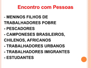Encontro com Pessoas
- MENINOS FILHOS DE
TRABALHADORES POBRE
- PESCADORES
- CAMPONESES BRASILEIROS,
CHILENOS, AFRICANOS
- TRABALHADORES URBANOS
- TRABALHADORES IMIGRANTES
- ESTUDANTES
 