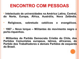 ENCONTRO COM PESSOAS
Intelectuais de universidades na América Latina, Central,
do Norte, Europa, África, Austrália, Nova Zelândia.

   Religiosos,   sobretudo   católicos   e   evangélicos.

1967 – Nova Iorque – Militantes do movimento negro e
porto-riquenhos.

 Militantes do Partido Democrata Cristão do Chile, dos
Partidos Comunistas europeus, latinos, africanos, do
Partido dos Trabalhadores e demais Partidos de esquerda
do Brasil.
 