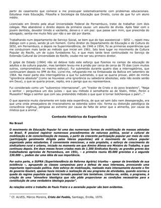 partir do casamento que comecei a me preocupar sistematicamente com problemas educacionais.
Estudava mais Educação, Filosofia e Sociologia da Educação que Direito, curso de que fui um aluno
médio.
Licenciado em Direito pela atual Universidade Federal de Pernambuco, tratei de trabalhar com dois
colegas. Mas abandonei o direito depois da primeira causa: um assunto de dívida. Após falar com o
jovem dentista, devedor tímido e vacilante, deixei-o ir em paz: que passe sem mim, que prescinda do
advogado; sentia-me muito feliz por não o ser daí por diante.
Trabalhando num departamento de Serviço Social, se bem que do tipo assistencial – SESI –, repeti meu
diálogo com o povo, sendo já um homem. Como diretor do Departamento de Educação e de Cultura do
SESI, em Pernambuco, e depois na Superintendência, de 1946 a 1954, fiz as primeiras experiências que
me conduziram mais tarde ao método que iniciei em 1961. Isto teve lugar no movimento de Cultura
Popular do Recife, um de cujos fundadores fui, e que mais tarde teve continuidade no Serviço de
Extensão Cultural da Universidade do Recife; coube-me ser seu primeiro diretor.
O golpe de Estado (1964) não só deteve todo este esforço que fizemos no campo da educação de
adultos e da cultura popular, mas também levou-me à prisão por cerca de cerca de 70 dias (com muitos
outros, comprometidos no mesmo esforço). Fui submetido durante quatro dias a interrogatórios, que
continuaram depois no IPM do Rio. Livrei-me, refugiando-me na Embaixada da Bolívia em setembro de
1964. Na maior parte dos interrogatórios a que fui submetido, o que se queria provar, além de minha
“ignorância absoluta” (como se houvesse uma ignorância ou sabedoria absolutas; esta não existe senão
em Deus), o que se queria provar, repito, era o perigo que eu representava.
Fui considerado como um “subversivo internacional”, um “traidor de Cristo e do povo brasileiro”, "Nega
o senhor – perguntava um dos juízes – que seu método é semelhante ao de Stalin, Hitler, Perón e
Mussolini? Nega o senhor que com seu pretendido método o que quer é tornar bolchevique o país?...”
O que aparecia muito claramente em toda esta experiência, de que saí sem ódio nem desesperação, era
que uma onda ameaçadora de irracionalismo se estendia sobre nós: forma ou distorção patológica da
consciência ingênua, perigosa ao extremo por causa da falta de amor que a alimenta, por causa da
mística que a anima1
.
Contexto Histórico da Experiência
No Brasil
O movimento de Educação Popular foi uma das numerosas formas de mobilização de massas adotadas
no Brasil. R possível registrar numerosos procedimentos de natureza política, social e cultural de
mobilização e de conscientização de massas, a partir da crescente participação popular por meio do voto
(participação geralmente dirigida pelos líderes populistas) até o movimento de cultura popular
organizado pelos estudantes. É conveniente mencionar, a este propósito, o esforço de crescimento do
sindicalismo rural e urbano, iniciado no momento em que Almino Afonso era Ministro do Trabalho, e que
continuou depois. Em doze meses foram criados mais de 1.300 Sindicatos Rurais; as grandes greves dos
trabalhadores agrícolas de Pernambuco, em 1951, – a primeira reuniu 85.000 grevistas e a segunda
230.000 –, podem dar uma idéia de sua importância.
Por outra parte, a SUPRA (Superintendência da Reforma Agrária) triunfou – apesar da brevidade de sua
existência –, agrupando as classes campesinas para a defesa de seus interesses, provocando uma
importante repercussão política. Este esforço de mobilização, realizado mais intensamente durante o fim
do governo Goulart, apenas havia iniciado a realização de seu programa de atividades, quando ocorreu a
queda do regime populista que havia tornado possível tais tentativas. Limitou-se, então, o programa, à
criação de uma "atmosfera ideológica que não pôde proporcionar as condições necessárias para a
constituição de uma verdadeira ideologia popular”.
As relações entre o trabalho de Paulo Freire e a ascensão popular são bem evidentes.
1
Cf. ALVES, Márcio Moreira, Cristo del Pueblo, Santiago, Ercilla, 1970.
 