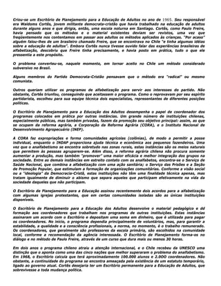 Criou-se um Escritório de Planejamento para a Educação de Adultos no ano de 1965. Seu responsável
era Waldoms Cortês, jovem militante democrata-cristão que havia trabalhado na educação de adultos
durante alguns anos e que dirigia, então, uma escola noturna em Santiago. Cortês, como Paulo Freire,
havia pensado que os métodos e o material existentes deviam ser revistos, uma vez que
freqüentemente nos contentamos em passar aos adultos os métodos aplicados às crianças. “Por acaso”
alguém falou-lhes de um brasileiro chamado Freire, que se encontrava no Chile “e tinha algumas idéias
sobre a educação de adultos”. Embora Cortês nunca tivesse ouvido falar das experiências brasileiras de
alfabetização, descobriu que Freire tinha precisamente, e havia posto em prática, tudo o que ele
pressentia a este propósito.
O problema converteu-se, naquele momento, em tornar aceito no Chile um método considerado
subversivo no Brasil.
Alguns membros do Partido Democrata-Cristão pensavam que o método era “radical” ou mesmo
comunista.
Outros queriam utilizar os programas de alfabetização para servir aos interesses do partido. Não
obstante, Cortês triunfou, conseguindo que aceitassem o programa. Como o reprovavam por seu espírito
partidarista, escolheu para sua equipe técnica dois especialistas, representantes de diferentes posições
políticas.
O Escritório de Planejamento para a Educação dos Adultos desempenha o papel de coordenador dos
programas colocados em prática por outras instâncias. Um grande número de instituições chilenas,
especialmente públicas, mas também privadas, fazem da promoção seu objetivo principal: assim, as que
se ocupam da reforma agrária, a Corporação da Reforma Agrária (CORA), e o Instituto Nacional de
Desenvolvimento Agropecuário (INEP).
A CORA faz expropriações e forma comunidades agrícolas (colônias), de modo a permitir a posse
individual, enquanto o INDAP proporciona ajuda técnica e econômica aos pequenos fazendeiros. Uma
vez que o analfabetismo se encontra sobretudo nas zonas rurais, estas instâncias são os meios naturais
que permitem às pessoas agruparem-se. Além disso, a reforma agrária chilena não procura somente
aumentar a produção, mas também "promover” uma maior eficácia e melhor integração dos grupos na
sociedade. Entre as demais instâncias em estreito contato com os analfabetos, encontra-se o Serviço de
Saúde Nacional, que combina a alfabetização com uma ação sanitária; o Serviço das Prisões e a Seção
de Promoção Popular, que estimulam a formação de organizações comunitárias. Conforme a visão social
ou a “ideologia” da Democracia-Cristã, estas instituições não têm uma finalidade técnica apenas, mas
tratam igualmente de diminuir o abismo que separa aqueles que participam efetivamente na vida da
sociedade daqueles que não participam.
O Escritório de Planejamento para a Educação assinou recentemente dois acordos para a alfabetização
com algumas igrejas protestantes, que em certas comunidades isoladas são as únicas instituições
disponíveis.
O Escritório de Planejamento para a Educação dos Adultos desenvolve o material pedagógico e dd
formação aos coordenadores que trabalham nos programas de outras instituições. Estas instâncias
assinaram um acordo com o Escritório e depositam uma soma em dinheiro, que é utilizada para pagar
os coordenadores. No início, o programa dependia principalmente de voluntários, mas, para garantir a
estabilidade, a qualidade e a consciência profissionais, a norma, no momento, é o trabalho remunerado.
Os coordenadores, que geralmente são professores da escola primária, são escolhidos na comunidade
local, conforme a recomendação da agência interessada. O Escritório de Planejamento forma-os no
diálogo e no método de Paulo Freire, através de um curso que dura mais ou menos 30 horas.
Em dois anos o programa chileno atraiu a atenção internacional, e o Chile recebeu da UNESCO uma
distinção que o aponta como uma das cinco nações que melhor superaram o problema do analfabetismo.
Em 1968, o Escritório calcula que terá aproximadamente 100.000 alunos e 2.0OO coordenadores. Não
obstante, a continuidade do programa se encontra ameaçada pela existência de um estatuto temporário,
ligado ao governo atual. Cortês desejaria ter um Escritório permanente para a Educação de Adultos, que
sobrevivesse a toda mudança política.
 