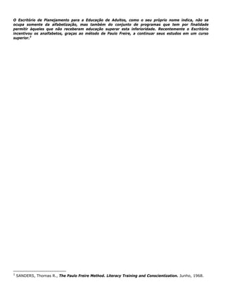 O Escritório de Planejamento para a Educação de Adultos, como o seu próprio nome indica, não se
ocupa somente da alfabetização, mas também do conjunto de programas que tem por finalidade
permitir àqueles que não receberam educação superar esta inferioridade. Recentemente o Escritório
incentivou os analfabetos, graças ao método de Paulo Freire, a continuar seus estudos em um curso
superior.3
3
SANDERS, Thomas R., The Paulo Freire Method. Literacy Training and Conscientization. Junho, 1968.
 
