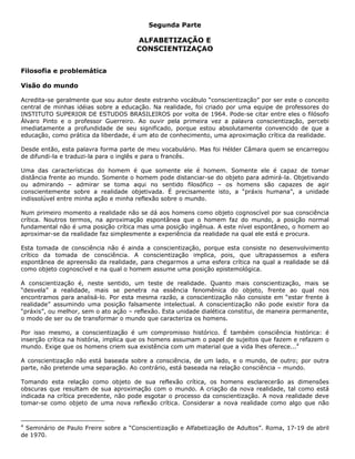 Segunda Parte
ALFABETIZAÇÃO E
CONSCIENTIZAÇAO
Filosofia e problemática
Visão do mundo
Acredita-se geralmente que sou autor deste estranho vocábulo “conscientização” por ser este o conceito
central de minhas idéias sobre a educação. Na realidade, foi criado por uma equipe de professores do
INSTITUTO SUPERIOR DE ESTUDOS BRASILEIROS por volta de 1964. Pode-se citar entre eles o filósofo
Álvaro Pinto e o professor Guerreiro. Ao ouvir pela primeira vez a palavra conscientização, percebi
imediatamente a profundidade de seu significado, porque estou absolutamente convencido de que a
educação, como prática da liberdade, é um ato de conhecimento, uma aproximação crítica da realidade.
Desde então, esta palavra forma parte de meu vocabulário. Mas foi Hélder Câmara quem se encarregou
de difundi-la e traduzi-la para o inglês e para o francês.
Uma das características do homem é que somente ele é homem. Somente ele é capaz de tomar
distância frente ao mundo. Somente o homem pode distanciar-se do objeto para admirá-la. Objetivando
ou admirando – admirar se toma aqui no sentido filosófico – os homens são capazes de agir
conscientemente sobre a realidade objetivada. É precisamente isto, a “práxis humana”, a unidade
indissolúvel entre minha ação e minha reflexão sobre o mundo.
Num primeiro momento a realidade não se dá aos homens como objeto cognoscível por sua consciência
crítica. Noutros termos, na aproximação espontânea que o homem faz do mundo, a posição normal
fundamental não é uma posição crítica mas uma posição ingênua. A este nível espontâneo, o homem ao
aproximar-se da realidade faz simplesmente a experiência da realidade na qual ele está e procura.
Esta tomada de consciência não é ainda a conscientização, porque esta consiste no desenvolvimento
crítico da tomada de consciência. A conscientização implica, pois, que ultrapassemos a esfera
espontânea de apreensão da realidade, para chegarmos a uma esfera crítica na qual a realidade se dá
como objeto cognoscível e na qual o homem assume uma posição epistemológica.
A conscientização é, neste sentido, um teste de realidade. Quanto mais conscientização, mais se
“desvela” a realidade, mais se penetra na essência fenomênica do objeto, frente ao qual nos
encontramos para analisá-lo. Por esta mesma razão, a conscientização não consiste em “estar frente à
realidade” assumindo uma posição falsamente intelectual. A conscientização não pode existir fora da
“práxis”, ou melhor, sem o ato ação – reflexão. Esta unidade dialética constitui, de maneira permanente,
o modo de ser ou de transformar o mundo que caracteriza os homens.
Por isso mesmo, a conscientização é um compromisso histórico. É também consciência histórica: é
inserção crítica na história, implica que os homens assumam o papel de sujeitos que fazem e refazem o
mundo. Exige que os homens criem sua existência com um material que a vida lhes oferece...4
A conscientização não está baseada sobre a consciência, de um lado, e o mundo, de outro; por outra
parte, não pretende uma separação. Ao contrário, está baseada na relação consciência – mundo.
Tomando esta relação como objeto de sua reflexão crítica, os homens esclarecerão as dimensões
obscuras que resultam de sua aproximação com o mundo. A criação da nova realidade, tal como está
indicada na crítica precedente, não pode esgotar o processo da conscientização. A nova realidade deve
tomar-se como objeto de uma nova reflexão crítica. Considerar a nova realidade como algo que não
4
Seminário de Paulo Freire sobre a “Conscientização e Alfabetização de Adultos”. Roma, 17-19 de abril
de 1970.
 