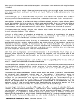 possa ser tocado representa uma atitude tão ingênua e reacionária como afirmar que a antiga realidade
é intocável.
A conscientização, como atitude crítica dos homens na história, não terminará jamais. Se os homens,
como seres que atuam, continuam aderindo a um mundo “feito”, ver-se-ão submersos numa nova
obscuridade.
A conscientização, que se apresenta como um processo num determinado momento, deve continuar
sendo processo no momento seguinte, durante o qual a realidade transformada mostra um novo perfil.
Desta maneira, o processo de alfabetização política – como o processo lingüístico – pode ser uma prática
para a “domesticação dos homens”, ou uma prática para sua libertação. No primeiro caso, a prática da
conscientização não é possível em absoluto, enquanto no segundo caso o processo é, em si mesmo,
conscientização. Daí uma ação desumanizante, de um lado, e um esforço de humanização, de outro.5
A conscientização nos convida a assumir uma posição utópica frente ao mundo, posição esta que
converte o conscientizado em “fator utópico”.
Para mim o utópico não é o irrealizável; a utopia não é o idealismo, é a dialetização dos atos de
denunciar e anunciar, o ato de denunciar a estrutura desumanizante e de anunciar a estrutura
humanizante. Por esta razão a utopia é também um compromisso histórico.
A utopia exige o conhecimento crítico. É um ato de conhecimento. Eu não posso denunciar a estrutura
desumanizante se não a penetro para conhecê-la. Não posso anunciar sp não conheço, mas entre o
momento do anúncio e a realização do mesmo existe algo que deve ser destacado: é que o anúncio não
é anúncio de um ante-projeto, porque é na práxis histórica que o anteprojeto se torna projeto. É
atuando que posso transformar meu anteprojeto em projeto; na minha biblioteca tenho um anteprojeto
que se faz projeto por meio da práxis e não por meio do blábláblá.
Além disso, entre o anteprojeto e o momento da realização ou da concretização, há um tempo que se
denomina tempo histórico; é precisamente a história que devemos criar com nossas mãos e que
devemos fazer; é o tempo das transformações que devemos realizar; é o tempo do meu compromisso
histórico.
Por isso mesmo, somente os utópicos – quem foi Marx se não um utópico? Quem foi Guevara senão um
utópico? – podem ser proféticos e portadores de esperança.
Somente podem ser proféticos os que anunciam e denunciam, comprometidos permanentemente num
processo radical de transformação do mundo, para que os homens possam ser mais. Os homens
reacionários, os homens opressores não podem ser utópicos. Não podem ser proféticos e, portanto, não
podem ter esperança.
A conscientização está evidentemente ligada à utopia, implica em utopia. Quanto mais conscientizados
nos tornamos, mais capacitados estamos para ser anunciadores e denunciadores, graças ao
compromisso de transformação que assumimos. Mas esta posição deve ser permanente: a partir do
momento em que denunciamos uma estrutura desumanizante sem nos comprometermos com a
realidade, a partir do momento em que chegamos à conscientização do projeto, se deixarmos de ser
utópicos nos burocratizamos; é o perigo das revoluções quando deixam de ser permanentes. Uma das
respostas geniais é a da renovação cultural, esta dialetização que, propriamente falando, não é de
ontem, nem de hoje, nem de amanhã, mas uma tarefa permanente de transformação.
A conscientização é isto: tomar posse da realidade; por esta razão, e por causa da radicação utópica que
a informa, é um afastamento da realidade. A conscientização produz a desmitologização. É evidente e
impressionante, mas os opressores jamais poderão provocar a conscientização para a libertação: como
desmitologizar, se eu oprimo? Ao contrário, porque sou opressor, tenho a tendência a mistificar a
realidade que se dá à captação dos oprimidos, para os quais a captação é feita de maneira mística e não
crítica. O trabalho humanizante não poderá ser outro senão o trabalho da desmitificação. Por isso
5
O Processo de Alfabetização Política. Genebra, outubro, 1970.
 