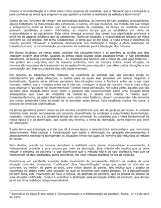 mesmo a conscientização é o olhar mais critico possível da realidade, que a “desvela” para conhecê-la e
para conhecer os mitos que enganam e que ajudam a manter a realidade da estrutura dominante.6
Diante de um “universo de temas" em contradição dialética, os homens tornam posições contraditórias;
alguns trabalham na manutenção das estruturas, e outros, em sua mudança. Na medida em que cresce
o antagonismo entre os temas que são a expressão da realidade, os temas da realidade mesma
possuem tendências a serem mitificados, ao mesmo tempo que se estabelece um clima de
irracionalidade e de sectarismo. Este clima ameaça arrancar dos temas sua significação profunda e
privá-los do aspecto dinâmico que os caracteriza. Numa tal situação, a irracionalidade criadora de mitos
converte-se, ela própria, em tema fundamental. O tema que se lhe opõe, a visão crítica e dinâmica do
mundo, permite “desvelar” a realidade, desmascarar sua mitificação e chegar à plena realização do
trabalho humano: a transformação permanente da realidade para a libertação dos homens.
Em última instância, os temas estão contidos nas situações-limite e as contêm; as tarefas que eles
implicam exigem atos-limite. Quando os temas estão ocultos pelas situações-limite, e não percebidos
claramente, as tarefas correspondentes – as respostas dos homens sob a forma de uma ação histórica –
não podem ser cumpridas, nem de maneira autêntica, nem de maneira crítica. Nesta situação, os
homens são incapazes de transcender as situações-limite para descobrir que além destas situações e em
contradição com elas encontra-se algo não experimentado.
Em resumo, as situações-limite implicam na existência de pessoas que são servidas direta ou
indiretamente por estas situações, e outras para as quais elas possuem um caráter negativo e
domesticado. Quando estas últimas percebem tais situações como a fronteira entre ser e ser mais
humano, melhor que a fronteira entre ser e não ser, começam a atuar de maneira mais e mais crítica
para alcançar o “possível não experimentado” contido nesta percepção. Por outra parte, aqueles que são
servidos pela situação-limite atual vêem o possível não experimentado como uma situação-limite
ameaçadora, que deve ser impedida de realizar-se, e atuam para manter o “status quo”.
Conseqüentemente, as ações libertadoras, num certo meio histórico, devem corresponder não somente
aos temas geradores como ao modo de se perceber estes temas. Esta exigência implica em outra: a
procura de temáticas significativas.
Os temas geradores podem situar-se em círculos concêntricos que vão do geral ao particular. A unidade
histórica mais ampla compreende um conjunto diversificado de unidades e subunidades (continentais.
regionais, nacionais etc.) e comporta temas de tipo universal. Eu considero que o tema fundamental de
nossa época é o da dominação, que supõe seu reverso, o tema da libertação, como objetivo que deve
ser alcançado.
É este tema que preocupa, e é ele que dá à nossa época a característica antropológica que mencionei
anteriormente. Para realizar a humanização que supõe a eliminação da opressão desumanizante, é
absolutamente necessário transcender as situações-limite nas quais ps homens são reduzidos ao estado
de coisas.
Sem dúvida, quando os homens percebem a realidade como densa, impenetrável e envolvente, é
indispensável proceder a esta procura por meio da abstração. Este método não implica que se deva
reduzir o concreto ao abstrato (o que significaria que o método não é de tipo dialético), mas que se
mantenham os dois elementos, como contrários, em inter-relação dialética no ato da reflexão.
Encontra-se um excelente exemplo deste movimento de pensamento dialético na análise de uma
situação concreta, existencial, “codificada”. Sua “descodificação” exige que passe do abstrato ao
concreto; ou melhor, da parte ao todo, para voltar depois às partes; isto implica que o sujeito se
reconheça no objeto como uma situação na qual se encontra com outras pessoas. Se a descodificação
for bem feita, este movimento de fluxo e refluxo, do abstrato ao concreto, que se produz na análise de
uma situação codificada, conduz a substituir a abstração pela percepção crítica do concreto, que deixou
já de ser uma realidade densa impenetrável.
6
Seminário de Paulo Freire sobre a “Conscientização e a Alfabetização de Adultos”. Roma, 17-19 de abril
de 1970.
 