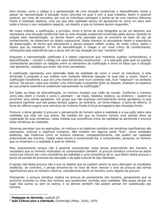 Sem dúvida, como o código é a apresentação de uma situação existencial, o descodificador tende a
passar da representação à situação muito concreta na qual e com a qual trabalha. Assim é possível
explicar, por meio de conceitos, por oue os indivíduos começam a portar-se de uma maneira diferente
frente à realidade objetiva, uma vez que esta realidade deixou de apresentar-se como um beco sem
saída e tomou o seu verdadeiro aspecto; um desafio a que os homens devem responder.7
No nosso método, a codificação, a princípio, toma a forma de uma fotografia ou de um desenho que
representa uma situação existencial real ou uma situação existencial construída pelos alunos. Quando se
projeta esta representação, os alunos fazem uma operação que se encontra na base do ato de
conhecimento; se distanciam do objeto cognoscível. Desta maneira os educadores fazem a experiência
da distanciação, de forma que educadores e alunos possam refletir juntos, de modo crítico, sobre o
objeto que os mediatiza. O fim da descodificação é chegar a um nível crítico de conhecimento,
começando pela experiência que o aluno tem de sua situação em seu “contexto real”.
Enquanto a representação codificada é o objeto cognoscível que mediatiza sujeitos conhecedores, a
descodificação – compor o código em seus elementos constituintes – é a operação pela qual os sujeitos
conhecedores percebem as relações entre os elementos da codificação e entre os fatos que a situação
real apresenta, relações que antes não eram percebidas.
A codificação representa uma dimensão dada da realidade tal como a vivem os indivíduos, e esta
dimensão é proposta à sua análise num contexto diferente daquele no qual eles a vivem. Assim a
codificação transforma o que era uma maneira de viver num contexto real, num “objectum” no contexto
teórico. Os alunos, mais que receber uma informação a propósito disto ou daquilo, analisam os aspectos
de sua própria experiência existencial representada na codificação.8
Em todas as fases da descodificação, os homens revelam sua visão do mundo. Conforme a maneira
como eles vêem o mundo e como o abordam – de modo, fatalista, estático, ou dinâmico – podem-se
encontrar seus temas geradores. Um grupo que não expressa concretamente temas geradores (o que
pareceria significar que não possui temas) sugere, ao contrário, um tema trágico: o tema do silêncio. O
tema do silêncio sugere uma estrutura de mutismo frente à força esmagadora das situações-limite.
Procurar o tema gerador é procurar o pensamento do homem sobre a realidade e a sua ação sobre esta
realidade que está em sua práxis. Na medida em que os homens tornam uma atitude ativa na
exploração de suas temáticas, nessa medida sua consciência crítica da realidade se aprofunda e anuncia
estas temáticas da realidade.
Devemos perceber que as aspirações, os motivos e os objetivos contidos nas temáticas significativas são
aspirações, motivos e objetivos humanos. Não existem em alguma parte “fora”, como entidades
estáticas; são históricas como os homens mesmos; conseqüentemente, não podem ser captadas
prescindindo dos homens. Captar estes temas é compreendê-los, e compreender, portanto, os homens
que os encarnam e a realidade à qual se referem.
Mas, precisamente porque não é possível compreender estes temas prescindindo dos homens, é
necessário que os homens implicados os compreendam também. A procura temática converte-se assim
numa luta comum por uma consciência da realidade e uma consciência de si, que fazem desta procura o
ponto de partida do processo de educação e da ação cultural de tipo libertador.
O perigo real desta procura não é que os objetos que se supõem serem os seus deturpem os resultados
analíticos; ao contrário, o perigo encontra-se no risco de fazer desviar o eixo da procura dos temas
significativos para os homens mesmos, considerando assim os homens como objetos da procura.
Precisando: a procura temática implica na procura do pensamento dos homens, pensamento que se
encontra somente no meio dos homens que questionam reunidos esta realidade. Não posso pensar no
lugar dos outros ou sem os outros, e os demais também não podem pensar em substituição aos
homens.
7
Pedagogia do Oprimido, capítulo III.
8
Ação Cultural para a Libertação. Cambridge (Mass., EUA), 1970.
 