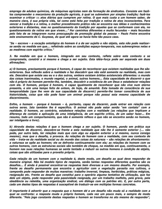 emprego de adubos químicos, de máquinas agrícolas nem da formação de sindicatos. Consiste em fazê-
los compreender o mecanismo da produção agrícola, à qual se submetem por simples tradição; fazê-los
examinar e criticar os atos diários que cumprem por rotina. O que mais custa a um homem saber, de
maneira clara, é sua própria vida, tal como está feita por tradição e rotina de atos inconscientes. Para
vencer a tradição e a rotina, o melhor procedimento prático não se encontra nas idéias e conhecimentos
exteriores e distantes, mas no questionamento da tradição por aqueles que se conformam com ela, no
questionamento da rotina em que vivem...” Por caminhos diferentes e muito fecundos – mais fecundos
pelo fato de se integrarem numa preocupação de promoção global da pessoa – Paulo Freire encontra
este ensinamento de C. Guyesse, do qual até agora se havia feito tão pouco caso.
“Se – escreve – a vocação ontológica do homem é a de ser sujeito e não objeto, esta não pode realizar-
se senão na medida em que... refletindo sobre as condições espaço-temporais, nos submergimos nelas e
as medimos com espírito crítico.”
3. Na medida em que o homem, integrado em seu contexto, reflete sobre este contexto e se
compromete, constrói a si mesmo e chega a ser sujeito. Esta idéia-força pode ser separada em duas
afirmações:
a) O homem, precisamente porque é homem, é capaz de reconhecer que existem realidades que lhe são
exteriores. Sua reflexão sobre a realidade o faz descobrir que não está somente na realidade, mas com
ela. Descobre que existe seu eu e o dos outros, embora existam órbitas existenciais diferentes: o mundo
das coisas inanimadas, o mundo vegetal, o animal, outros homens... Esta capacidade de discernir o que
não é próprio do homem permite-lhe, também, descobrir a existência de um Deus e estabelecer relações
com ele. O homem, porque é homem, é capaz igualmente de reconhecer que não vive num eterno
presente, e sim uma tempo feito de ontem, de hoje, de amanhã. Esta tomada de consciência de sua
temporalidade (que lhe vem de sua capacidade de discernir) permite-lhe tomar consciência de sua
historicidade, coisa que não pode fazer um animal porque não possui esta mesma capacidade de
discernimento.
Enfim, o homem – porque é homem – é, portanto, capaz de discernir, pode entrar em relação com
outros seres. Isto também lhe é específico. O animal não pode estar senão “em contato” com a
realidade. O homem, ao contrário, estabelece relações com a realidade (as relações que implicam a
diferença de contato e aplicação de uma inteligência, de um espírito crítico, de um saber fazer... Em
resumo, todo um comportamento, que não é somente reflexo e que não se encontra senão no homem,
ser inteligente e livre).
b) Através destas relações é que o homem chega a ser sujeito. O homem, pondo em prática sua
capacidade de discernir, descobre-se frente a esta realidade que não lhe é somente exterior (... não
pode, por outro lado, ter relações mais que com algo ou alguém exterior a si mesmo, nunca consigo
mesmo), mas que o desafia, o provoca. As relações do homem com a realidade, com seu contexto de
vida – trata-se da realidade social ou do mundo das coisas da natureza – são relações de afrontamento:
a natureza se opõe ao homem; ele se defronta continuamente com ela; as relações do homem com os
outros homens, com as estruturas sociais são também de choque, na medida em que, continuamente, o
homem nas suas relações humanas se sente tentado a reduzir os outros homens à condição de objeto,
coisas que são utilizadas para o proveito próprio.
Cada relação de um homem com a realidade é, deste modo, um desafio ao qual deve responder de
maneira original. Não há modelo típico de resposta, senão tantas respostas diferentes quantos são os
desafios... E ainda é possível encontrar-se respostas bem diversas a um mesmo desafio. Por exemplo,
frente ao desafio permanente que encontra o agricultor com a vegetação parasita nos cultivos, o
camponês pode responder de muitas maneiras: trabalho invernal, limpeza, herbicidas, práticas mágicas,
resignação etc. Frente ao desafio que constitui para o operário alguma tentativa de utilização, que faz
dele um objeto, pode responder pela passividade resignada, por um trabalho malfeito, pela greve, pela
obediência ou rebeldia, uma organização sindical, um diálogo com os patrões etc. E, por outra parte,
cada um destes tipos de respostas é susceptível de traduzir-se em múltiplas formas concretas.
O importante é advertir que a resposta que o homem dd a um desafio não muda só a realidade com a
qual se confronta: a resposta muda o próprio homem, cada vez um pouco mais, e sempre de modo
diferente. “Pelo jogo constante destas respostas o homem se transforma no ato mesmo de responder”,
 